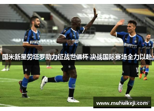国米新星劳塔罗助力征战世俱杯 决战国际赛场全力以赴
