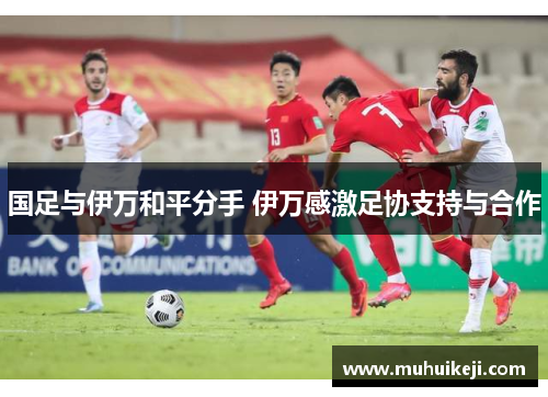 国足与伊万和平分手 伊万感激足协支持与合作